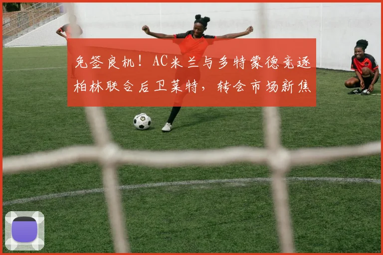 免签良机!AC米兰与多特蒙德竞逐柏林联合后卫莱特,转会市场新焦点解析