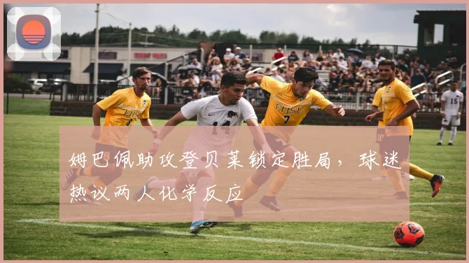 姆巴佩助攻登贝莱锁定胜局，球迷热议两人化学反应