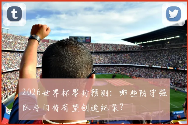 2026世界杯零封预测:哪些防守强队与门将有望创造纪录?