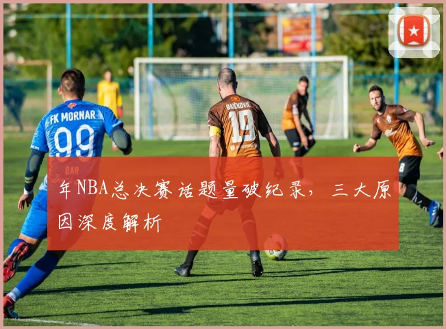 年NBA总决赛话题量破纪录，三大原因深度解析