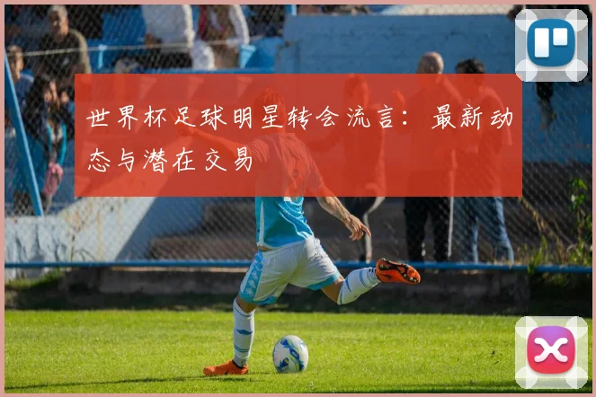 世界杯足球明星转会流言:最新动态与潜在交易