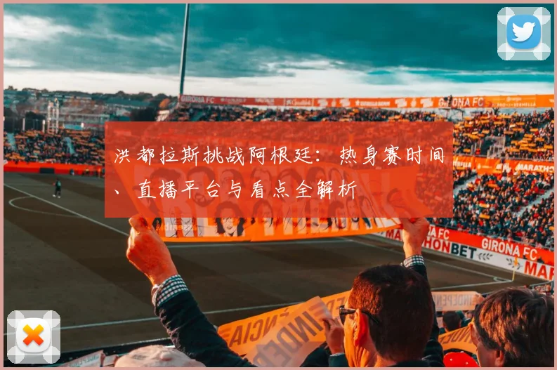 洪都拉斯挑战阿根廷：热身赛时间、直播平台与看点全解析