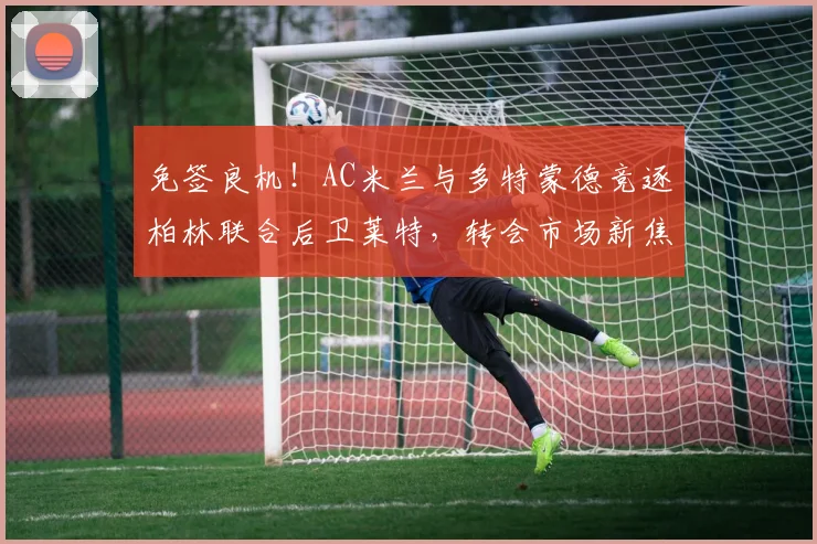 免签良机！AC米兰与多特蒙德竞逐柏林联合后卫莱特，转会市场新焦点解析