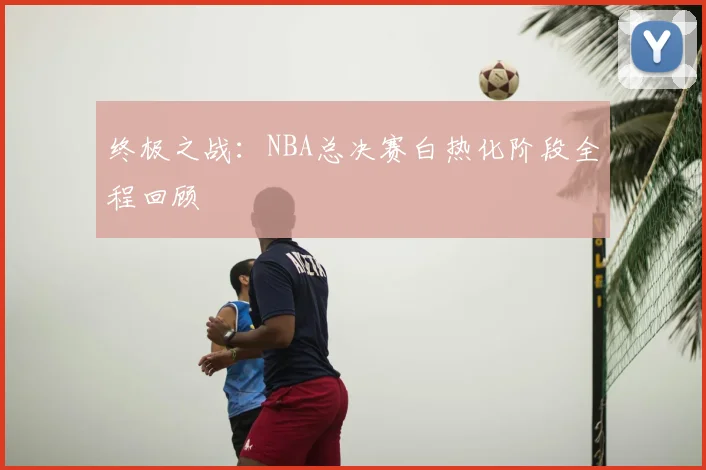 终极之战:NBA总决赛白热化阶段全程回顾