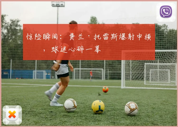 惊险瞬间:费兰·托雷斯爆射中横梁,球迷心碎一幕