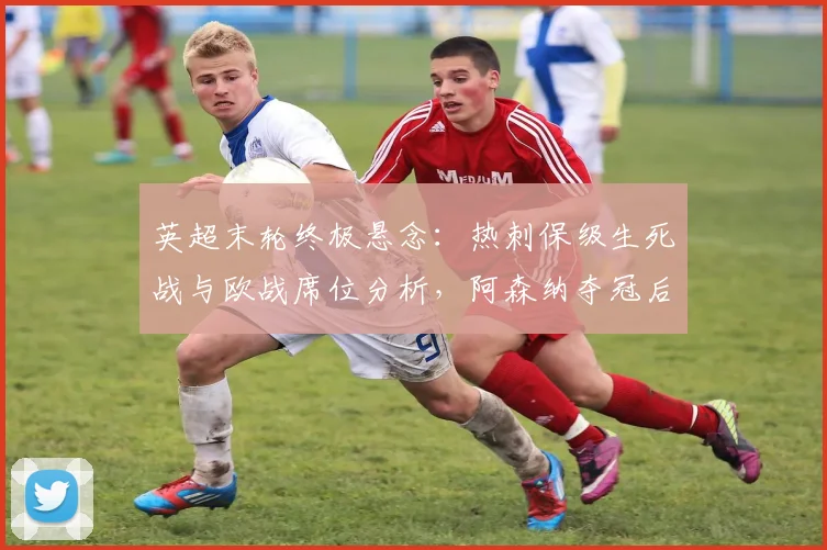 英超末轮终极悬念:热刺保级生死战与欧战席位分析,阿森纳夺冠后格局解读