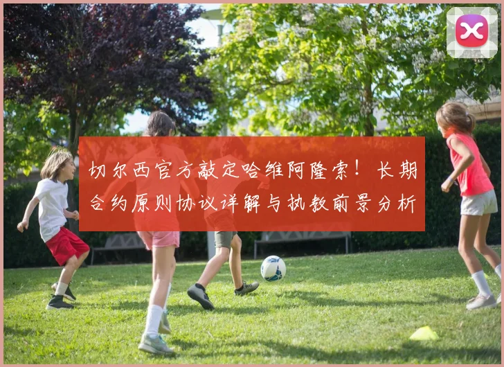 切尔西官方敲定哈维阿隆索!长期合约原则协议详解与执教前景分析