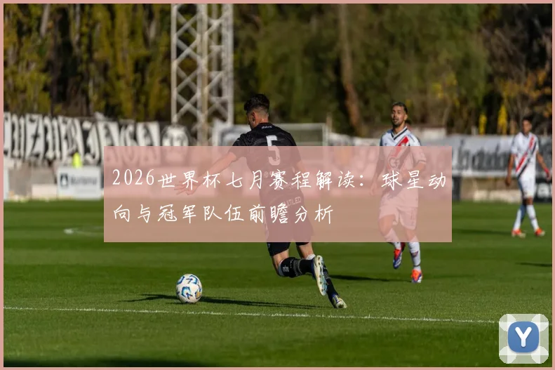 2026世界杯七月赛程解读:球星动向与冠军队伍前瞻分析
