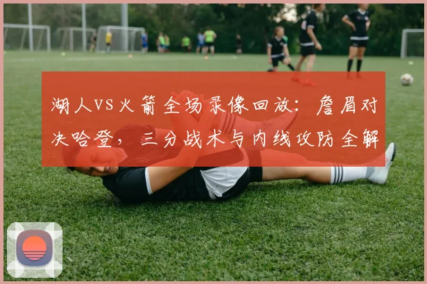 湖人vs火箭全场录像回放:詹眉对决哈登,三分战术与内线攻防全解析
