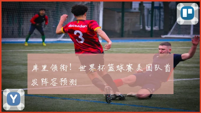 库里领衔!世界杯篮球赛美国队首发阵容预测